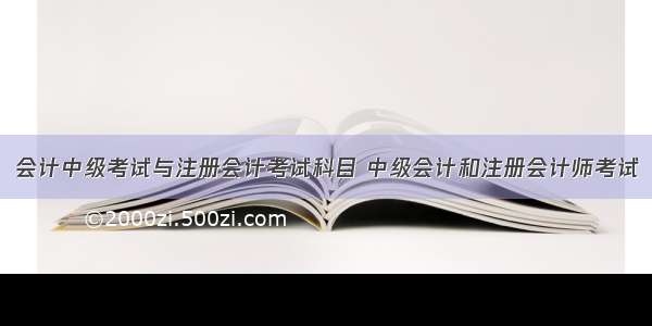 会计中级考试与注册会计考试科目 中级会计和注册会计师考试