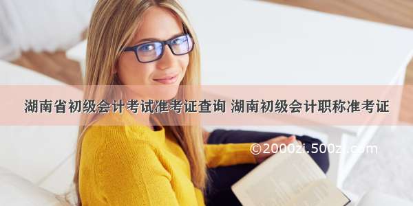 湖南省初级会计考试准考证查询 湖南初级会计职称准考证