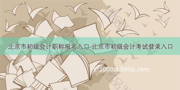 北京市初级会计职称报名入口 北京市初级会计考试登录入口