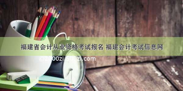 福建省会计从业资格考试报名 福建会计考试信息网