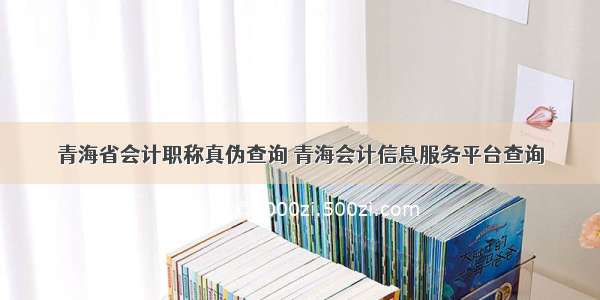 青海省会计职称真伪查询 青海会计信息服务平台查询