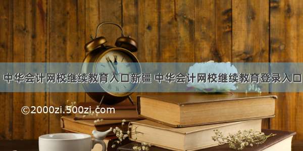 中华会计网校继续教育入口新疆 中华会计网校继续教育登录入口