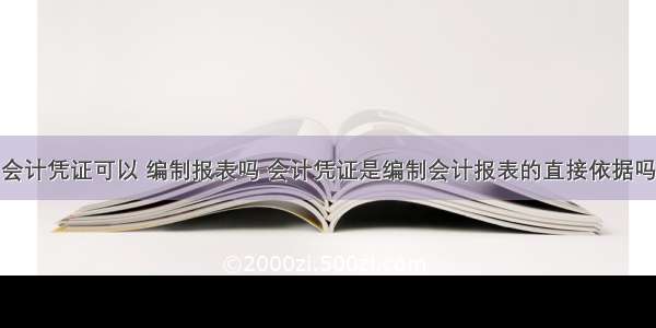 会计凭证可以 编制报表吗 会计凭证是编制会计报表的直接依据吗