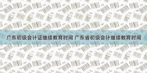 广东初级会计证继续教育时间 广东省初级会计继续教育时间