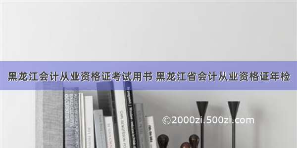 黑龙江会计从业资格证考试用书 黑龙江省会计从业资格证年检