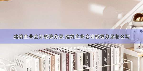 建筑企业会计核算分录 建筑企业会计核算分录怎么写