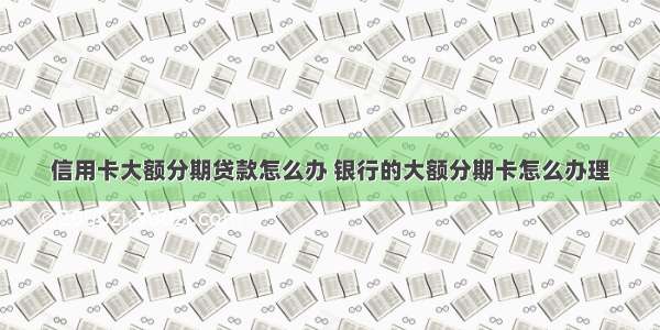 信用卡大额分期贷款怎么办 银行的大额分期卡怎么办理