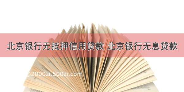 北京银行无抵押信用贷款 北京银行无息贷款