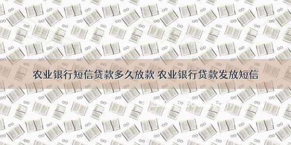 农业银行短信贷款多久放款 农业银行贷款发放短信