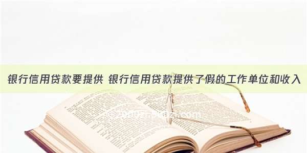 银行信用贷款要提供 银行信用贷款提供了假的工作单位和收入