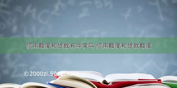 信用额度和贷款有冲突吗 信用额度和贷款额度