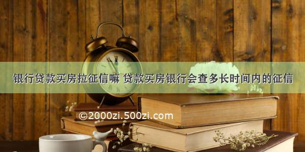 银行贷款买房拉征信嘛 贷款买房银行会查多长时间内的征信