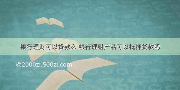 银行理财可以贷款么 银行理财产品可以抵押贷款吗