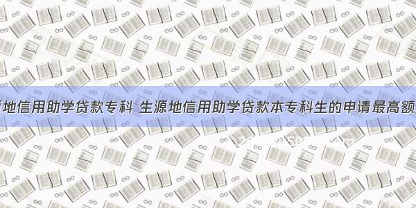 生源地信用助学贷款专科 生源地信用助学贷款本专科生的申请最高额度是