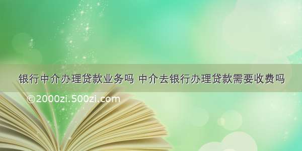 银行中介办理贷款业务吗 中介去银行办理贷款需要收费吗