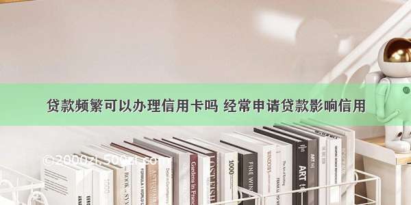 贷款频繁可以办理信用卡吗 经常申请贷款影响信用