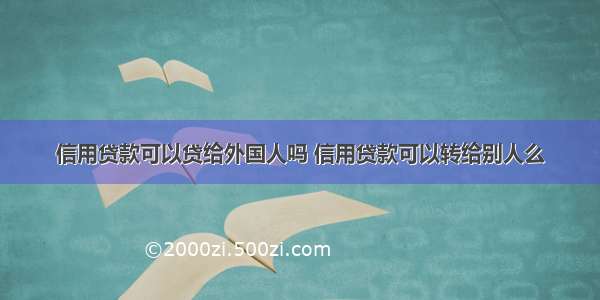 信用贷款可以贷给外国人吗 信用贷款可以转给别人么