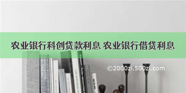 农业银行科创贷款利息 农业银行借贷利息