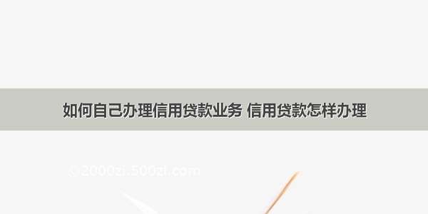 如何自己办理信用贷款业务 信用贷款怎样办理