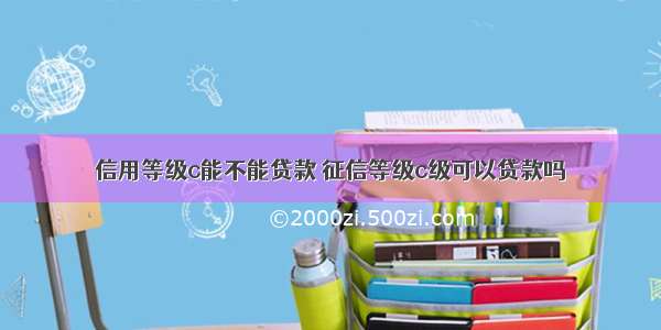 信用等级c能不能贷款 征信等级c级可以贷款吗