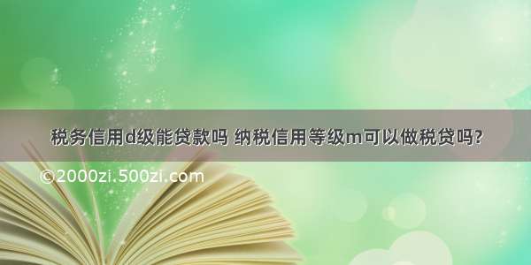 税务信用d级能贷款吗 纳税信用等级m可以做税贷吗?