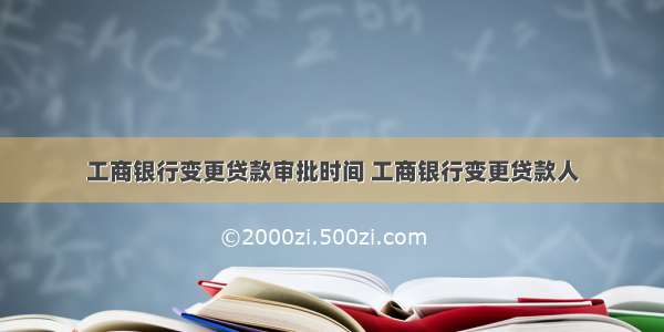 工商银行变更贷款审批时间 工商银行变更贷款人