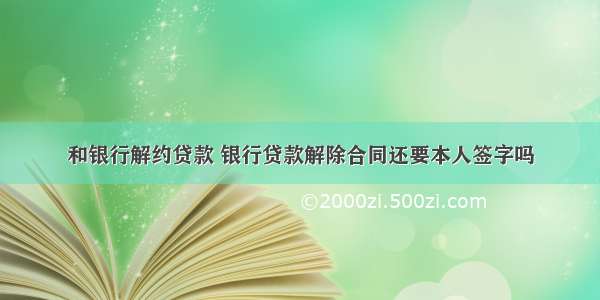 和银行解约贷款 银行贷款解除合同还要本人签字吗