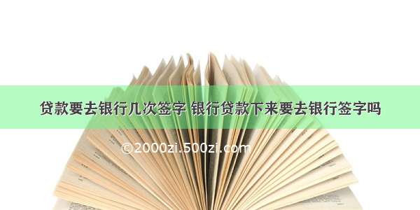 贷款要去银行几次签字 银行贷款下来要去银行签字吗