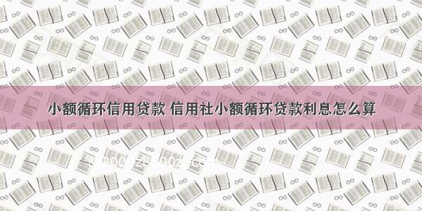 小额循环信用贷款 信用社小额循环贷款利息怎么算