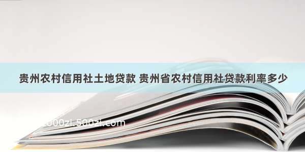 贵州农村信用社土地贷款 贵州省农村信用社贷款利率多少