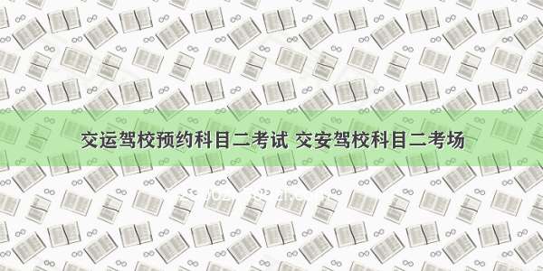 交运驾校预约科目二考试 交安驾校科目二考场