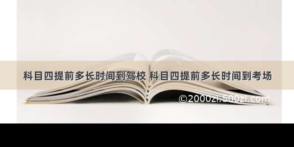 科目四提前多长时间到驾校 科目四提前多长时间到考场