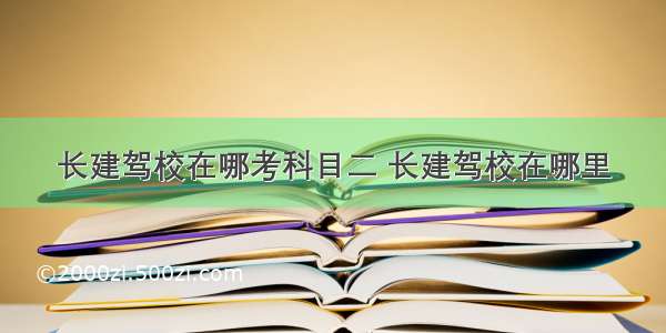 长建驾校在哪考科目二 长建驾校在哪里