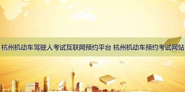 杭州机动车驾驶人考试互联网预约平台 杭州机动车预约考试网站
