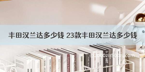 丰田汉兰达多少钱 23款丰田汉兰达多少钱