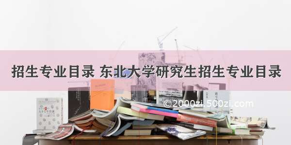 招生专业目录 东北大学研究生招生专业目录