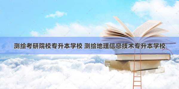 测绘考研院校专升本学校 测绘地理信息技术专升本学校