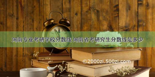 河南专业考研学校分数线 河南省考研究生分数线是多少