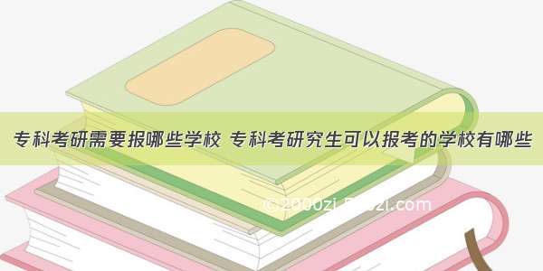 专科考研需要报哪些学校 专科考研究生可以报考的学校有哪些