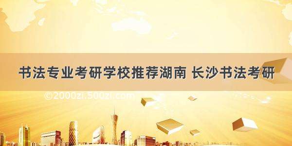 书法专业考研学校推荐湖南 长沙书法考研