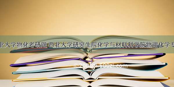 西北大学物化考研题 西北大学研究生院化学与材料科学院物理化学专业