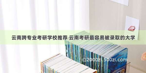 云南跨专业考研学校推荐 云南考研最容易被录取的大学