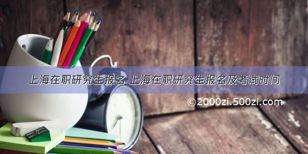 上海在职研究生报名 上海在职研究生报名及考试时间