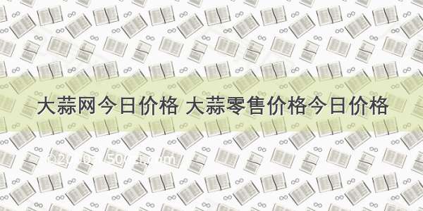 大蒜网今日价格 大蒜零售价格今日价格