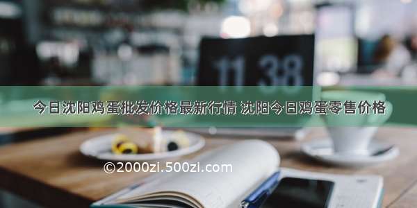 今日沈阳鸡蛋批发价格最新行情 沈阳今日鸡蛋零售价格