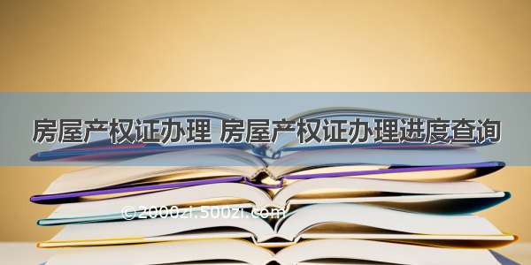 房屋产权证办理 房屋产权证办理进度查询