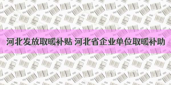 河北发放取暖补贴 河北省企业单位取暖补助