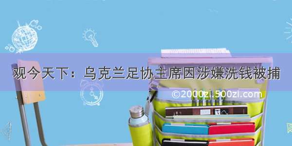 观今天下：乌克兰足协主席因涉嫌洗钱被捕