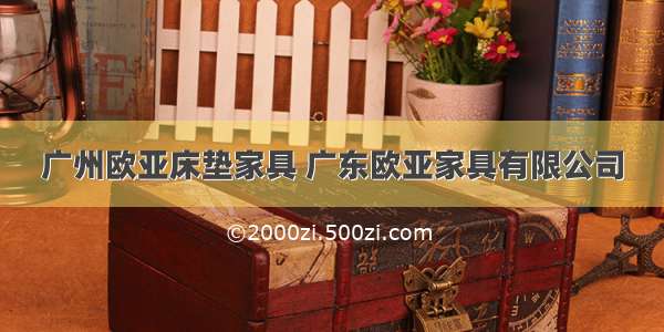 广州欧亚床垫家具 广东欧亚家具有限公司