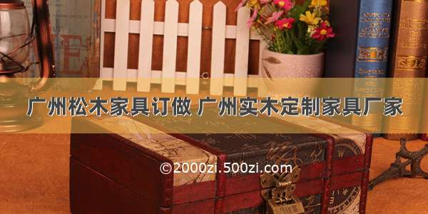 广州松木家具订做 广州实木定制家具厂家